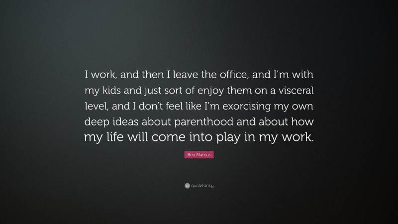 Ben Marcus Quote: “I work, and then I leave the office, and I’m with my kids and just sort of enjoy them on a visceral level, and I don’t feel like I’m exorcising my own deep ideas about parenthood and about how my life will come into play in my work.”
