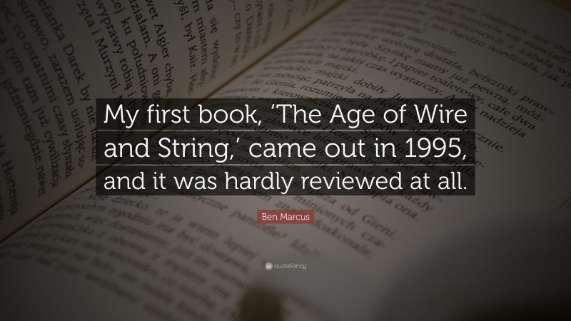 Ben Marcus Quote: “My first book, ‘The Age of Wire and String,’ came out in 1995, and it was hardly reviewed at all.”