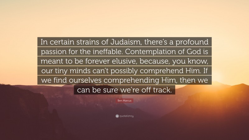 Ben Marcus Quote: “In certain strains of Judaism, there’s a profound passion for the ineffable. Contemplation of God is meant to be forever elusive, because, you know, our tiny minds can’t possibly comprehend Him. If we find ourselves comprehending Him, then we can be sure we’re off track.”