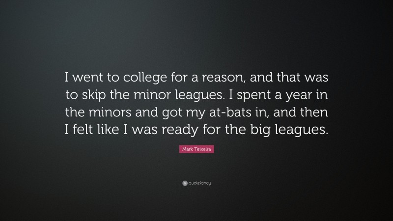 Mark Teixeira Quote: “I went to college for a reason, and that was to skip the minor leagues. I spent a year in the minors and got my at-bats in, and then I felt like I was ready for the big leagues.”