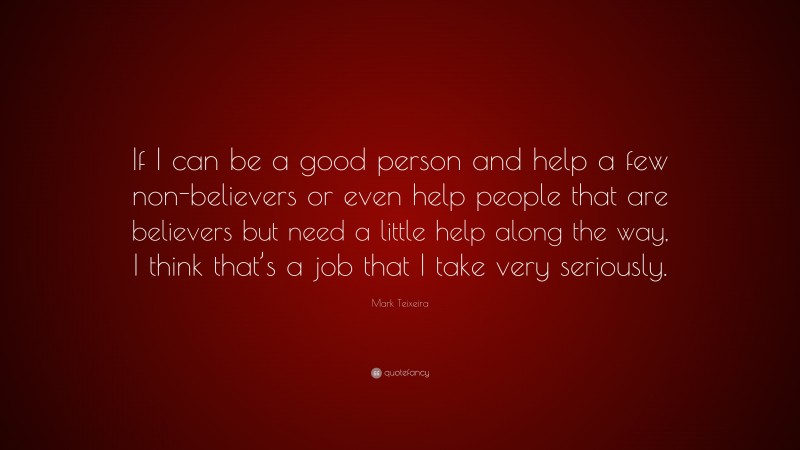 Mark Teixeira Quote: “If I can be a good person and help a few non-believers or even help people that are believers but need a little help along the way, I think that’s a job that I take very seriously.”