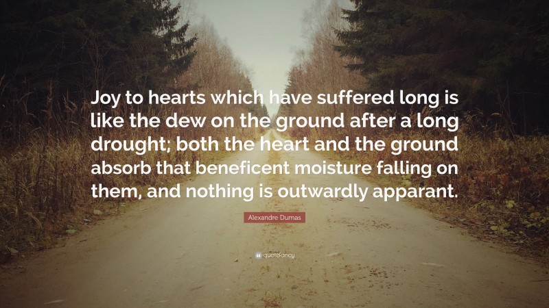 Alexandre Dumas Quote: “Joy to hearts which have suffered long is like the dew on the ground after a long drought; both the heart and the ground absorb that beneficent moisture falling on them, and nothing is outwardly apparant.”