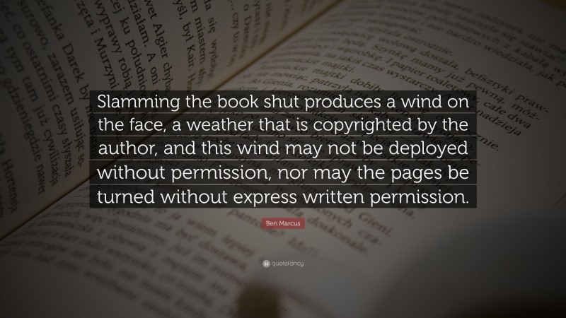Ben Marcus Quote: “Slamming the book shut produces a wind on the face, a weather that is copyrighted by the author, and this wind may not be deployed without permission, nor may the pages be turned without express written permission.”