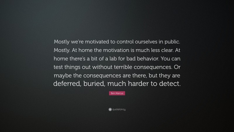 Ben Marcus Quote: “Mostly we’re motivated to control ourselves in public. Mostly. At home the motivation is much less clear. At home there’s a bit of a lab for bad behavior. You can test things out without terrible consequences. Or maybe the consequences are there, but they are deferred, buried, much harder to detect.”