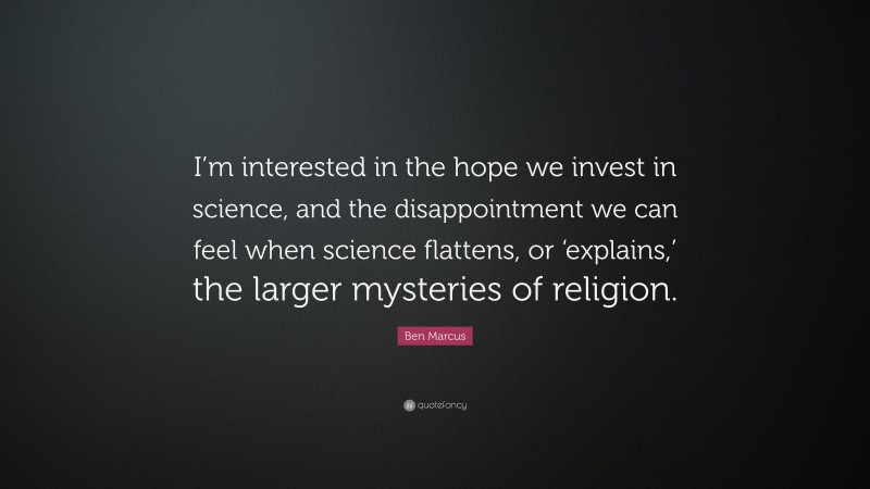 Ben Marcus Quote: “I’m interested in the hope we invest in science, and the disappointment we can feel when science flattens, or ‘explains,’ the larger mysteries of religion.”