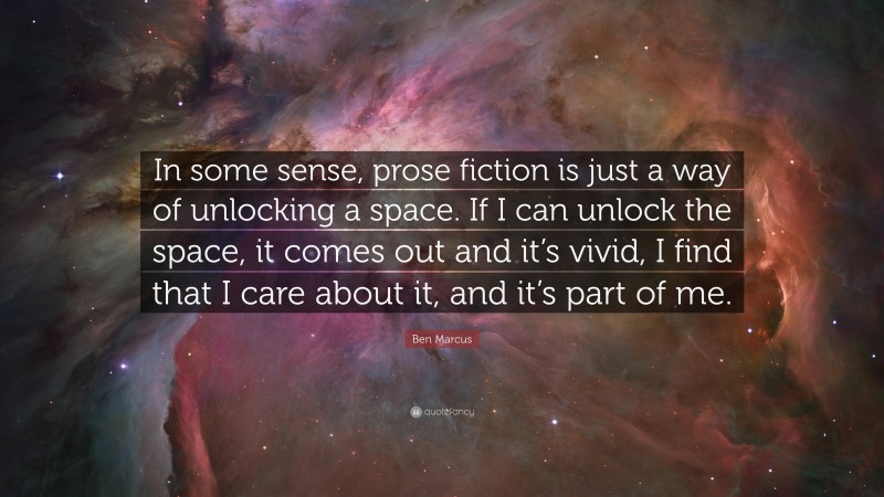 Ben Marcus Quote: “In some sense, prose fiction is just a way of unlocking a space. If I can unlock the space, it comes out and it’s vivid, I find that I care about it, and it’s part of me.”