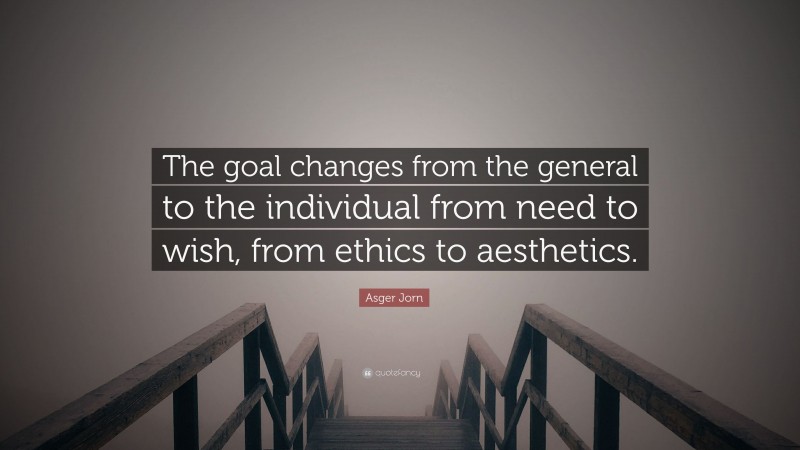 Asger Jorn Quote: “The goal changes from the general to the individual from need to wish, from ethics to aesthetics.”