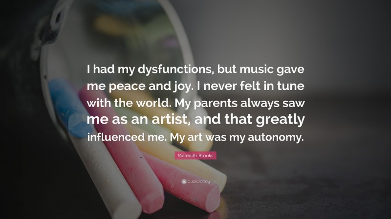 Meredith Brooks Quote: “I had my dysfunctions, but music gave me peace and joy. I never felt in tune with the world. My parents always saw me as an artist, and that greatly influenced me. My art was my autonomy.”