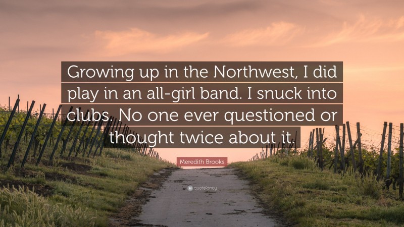 Meredith Brooks Quote: “Growing up in the Northwest, I did play in an all-girl band. I snuck into clubs. No one ever questioned or thought twice about it.”