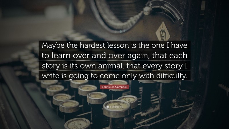Bonnie Jo Campbell Quote: “Maybe the hardest lesson is the one I have to learn over and over again, that each story is its own animal, that every story I write is going to come only with difficulty.”