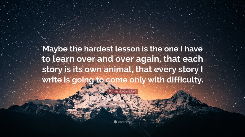 Bonnie Jo Campbell Quote: “Maybe the hardest lesson is the one I have to learn over and over again, that each story is its own animal, that every story I write is going to come only with difficulty.”