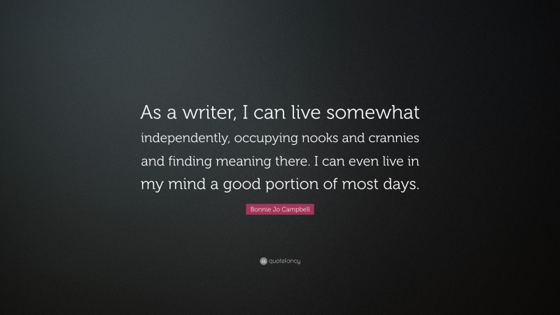 Bonnie Jo Campbell Quote: “As a writer, I can live somewhat independently, occupying nooks and crannies and finding meaning there. I can even live in my mind a good portion of most days.”