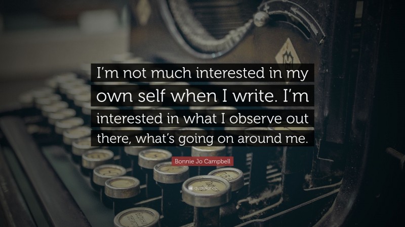 Bonnie Jo Campbell Quote: “I’m not much interested in my own self when I write. I’m interested in what I observe out there, what’s going on around me.”