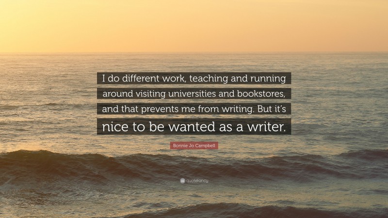 Bonnie Jo Campbell Quote: “I do different work, teaching and running around visiting universities and bookstores, and that prevents me from writing. But it’s nice to be wanted as a writer.”