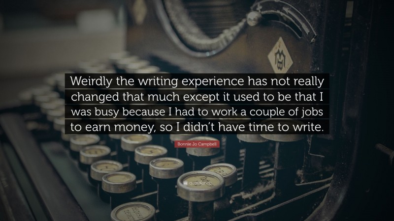 Bonnie Jo Campbell Quote: “Weirdly the writing experience has not really changed that much except it used to be that I was busy because I had to work a couple of jobs to earn money, so I didn’t have time to write.”