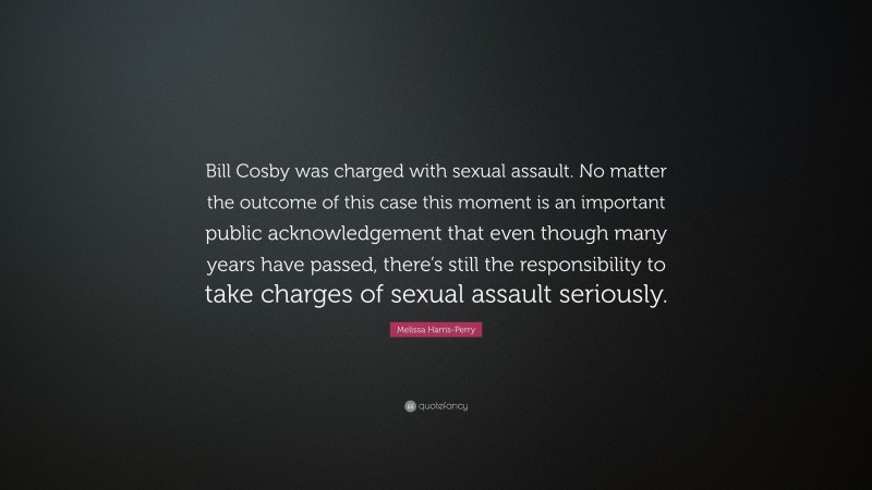 Melissa Harris-Perry Quote: “Bill Cosby was charged with sexual assault. No matter the outcome of this case this moment is an important public acknowledgement that even though many years have passed, there’s still the responsibility to take charges of sexual assault seriously.”