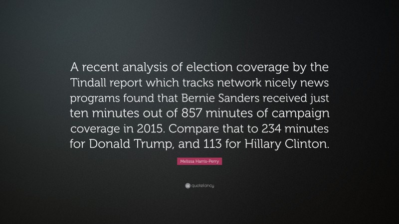 Melissa Harris-Perry Quote: “A recent analysis of election coverage by the Tindall report which tracks network nicely news programs found that Bernie Sanders received just ten minutes out of 857 minutes of campaign coverage in 2015. Compare that to 234 minutes for Donald Trump, and 113 for Hillary Clinton.”