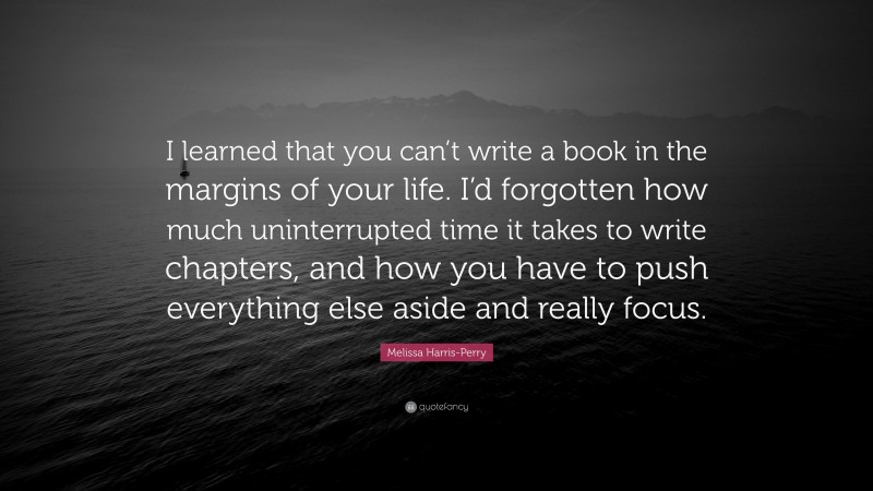 Melissa Harris-Perry Quote: “I learned that you can’t write a book in the margins of your life. I’d forgotten how much uninterrupted time it takes to write chapters, and how you have to push everything else aside and really focus.”