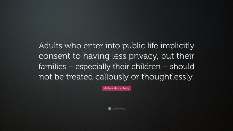 Melissa Harris-Perry Quote: “Adults who enter into public life implicitly consent to having less privacy, but their families – especially their children – should not be treated callously or thoughtlessly.”