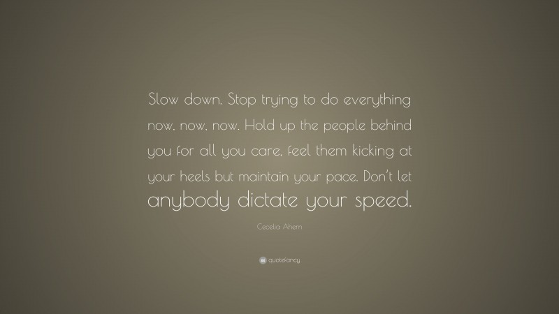 Cecelia Ahern Quote: “Slow down. Stop trying to do everything now, now, now. Hold up the people behind you for all you care, feel them kicking at your heels but maintain your pace. Don’t let anybody dictate your speed.”