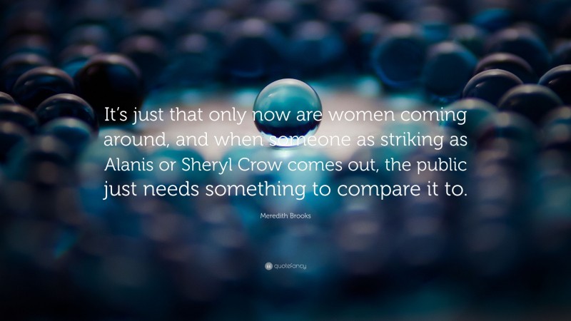 Meredith Brooks Quote: “It’s just that only now are women coming around, and when someone as striking as Alanis or Sheryl Crow comes out, the public just needs something to compare it to.”