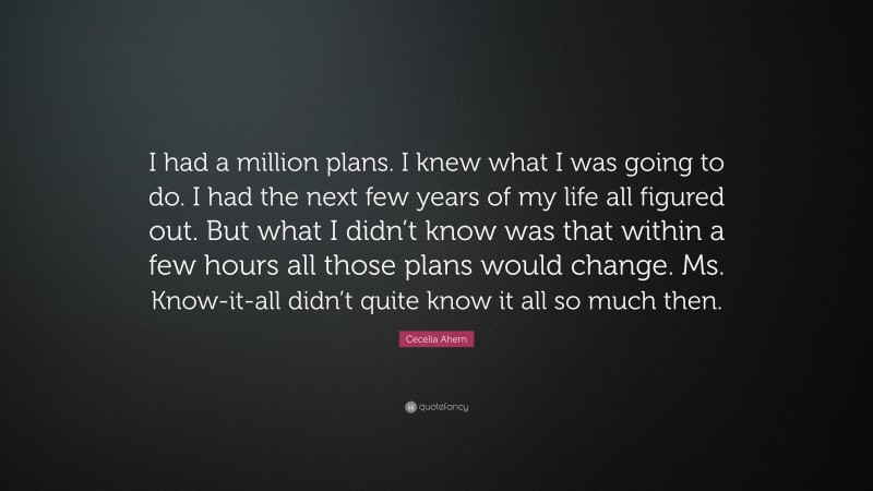 Cecelia Ahern Quote: “I had a million plans. I knew what I was going to do. I had the next few years of my life all figured out. But what I didn’t know was that within a few hours all those plans would change. Ms. Know-it-all didn’t quite know it all so much then.”