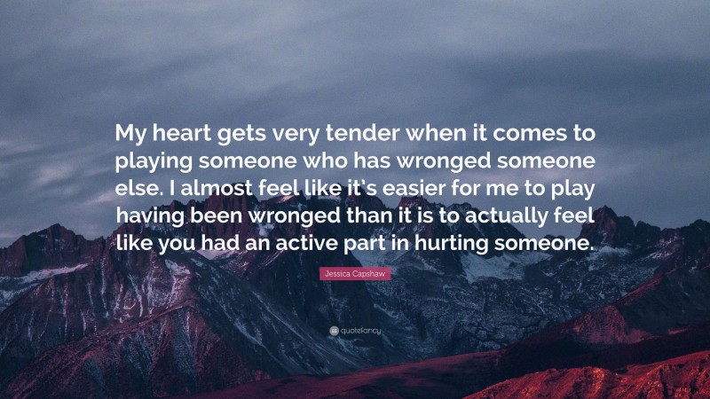 Jessica Capshaw Quote: “My heart gets very tender when it comes to playing someone who has wronged someone else. I almost feel like it’s easier for me to play having been wronged than it is to actually feel like you had an active part in hurting someone.”