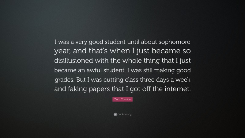 Zach Condon Quote: “I was a very good student until about sophomore year, and that’s when I just became so disillusioned with the whole thing that I just became an awful student. I was still making good grades. But I was cutting class three days a week and faking papers that I got off the internet.”