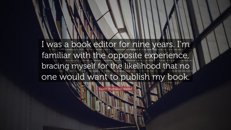 Karen Thompson Walker Quote: “I was a book editor for nine years. I’m familiar with the opposite experience, bracing myself for the likelihood that no one would want to publish my book.”