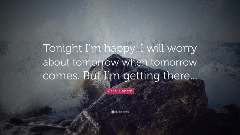 Cecelia Ahern Quote: “Tonight I’m happy. I will worry about tomorrow when tomorrow comes. But I’m getting there...”