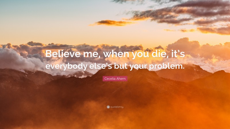 Cecelia Ahern Quote: “Believe me, when you die, it’s everybody else’s but your problem.”