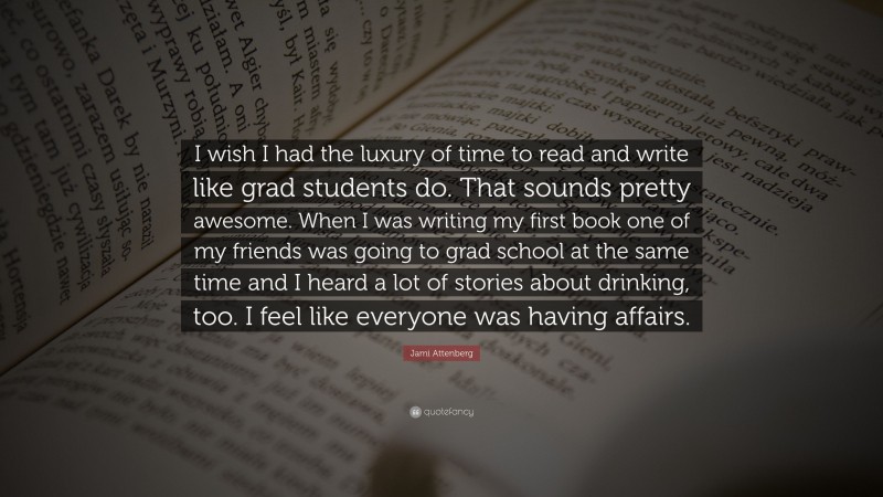 Jami Attenberg Quote: “I wish I had the luxury of time to read and write like grad students do. That sounds pretty awesome. When I was writing my first book one of my friends was going to grad school at the same time and I heard a lot of stories about drinking, too. I feel like everyone was having affairs.”