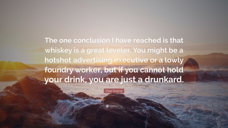 Vikas Swarup Quote: “The one conclusion I have reached is that whiskey is a great leveler. You might be a hotshot advertising executive or a lowly foundry worker, but if you cannot hold your drink, you are just a drunkard.”