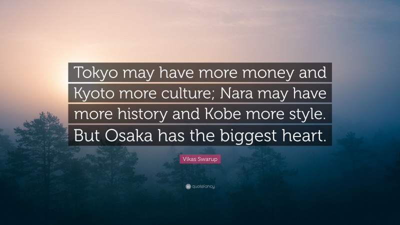Vikas Swarup Quote: “Tokyo may have more money and Kyoto more culture; Nara may have more history and Kobe more style. But Osaka has the biggest heart.”