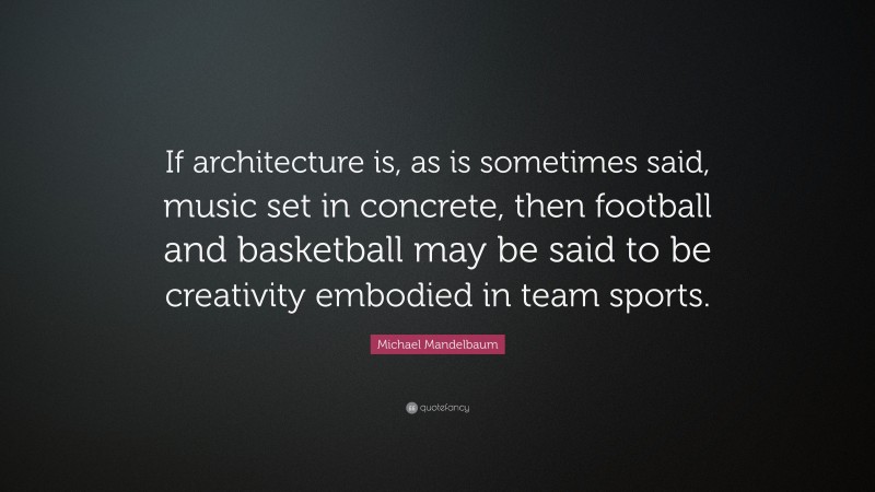 Michael Mandelbaum Quote: “If architecture is, as is sometimes said, music set in concrete, then football and basketball may be said to be creativity embodied in team sports.”