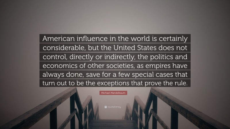 Michael Mandelbaum Quote: “American influence in the world is certainly considerable, but the United States does not control, directly or indirectly, the politics and economics of other societies, as empires have always done, save for a few special cases that turn out to be the exceptions that prove the rule.”