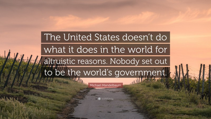 Michael Mandelbaum Quote: “The United States doesn’t do what it does in the world for altruistic reasons. Nobody set out to be the world’s government.”