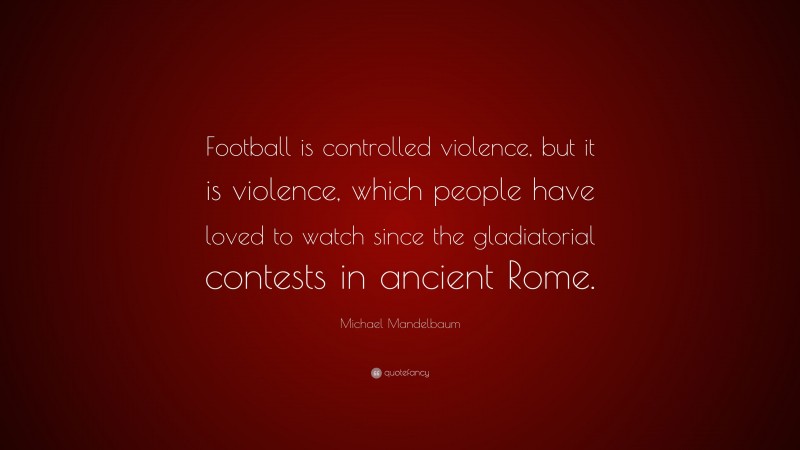 Michael Mandelbaum Quote: “Football is controlled violence, but it is violence, which people have loved to watch since the gladiatorial contests in ancient Rome.”