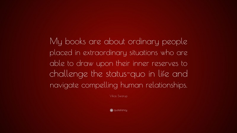 Vikas Swarup Quote: “My books are about ordinary people placed in extraordinary situations who are able to draw upon their inner reserves to challenge the status-quo in life and navigate compelling human relationships.”