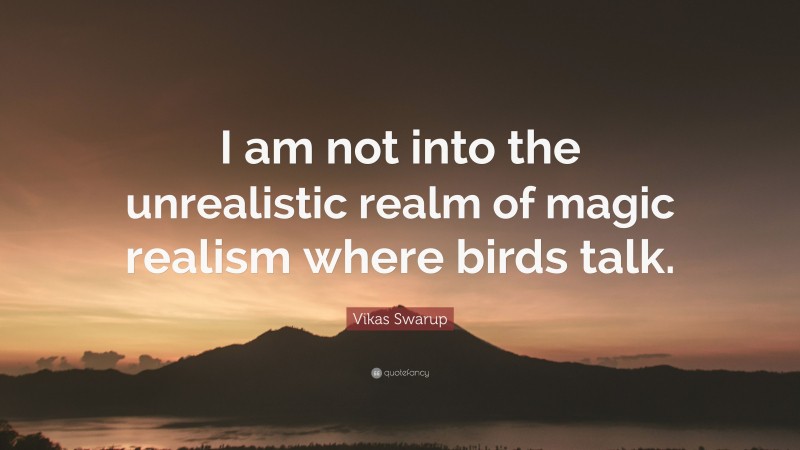 Vikas Swarup Quote: “I am not into the unrealistic realm of magic realism where birds talk.”