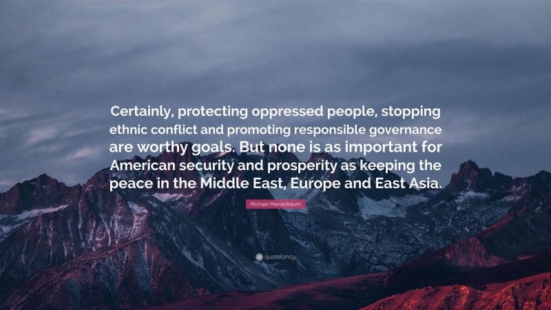 Michael Mandelbaum Quote: “Certainly, protecting oppressed people, stopping ethnic conflict and promoting responsible governance are worthy goals. But none is as important for American security and prosperity as keeping the peace in the Middle East, Europe and East Asia.”