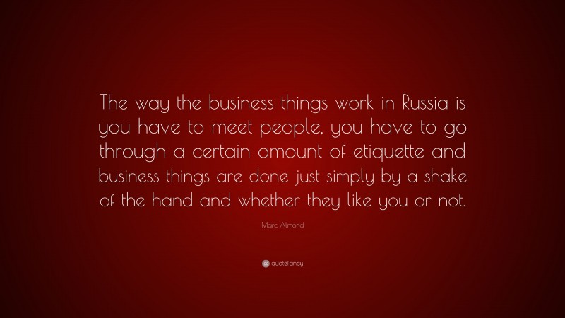 Marc Almond Quote: “The way the business things work in Russia is you have to meet people, you have to go through a certain amount of etiquette and business things are done just simply by a shake of the hand and whether they like you or not.”