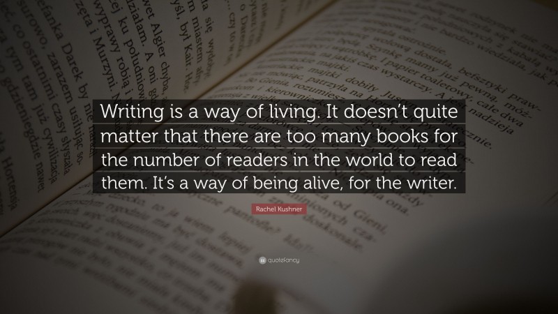 Rachel Kushner Quote: “Writing is a way of living. It doesn’t quite matter that there are too many books for the number of readers in the world to read them. It’s a way of being alive, for the writer.”