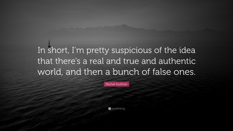 Rachel Kushner Quote: “In short, I’m pretty suspicious of the idea that there’s a real and true and authentic world, and then a bunch of false ones.”
