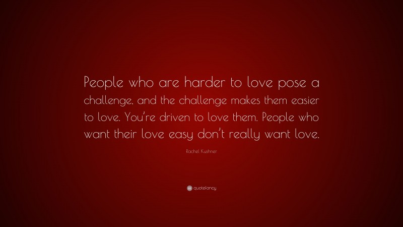 Rachel Kushner Quote: “People who are harder to love pose a challenge, and the challenge makes them easier to love. You’re driven to love them. People who want their love easy don’t really want love.”