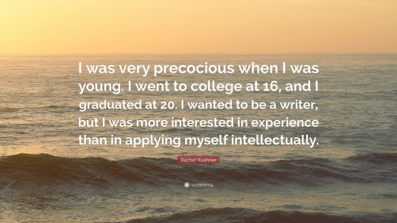 Rachel Kushner Quote: “I was very precocious when I was young. I went to college at 16, and I graduated at 20. I wanted to be a writer, but I was more interested in experience than in applying myself intellectually.”