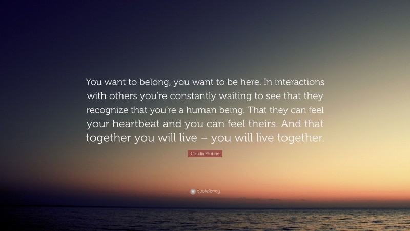 Claudia Rankine Quote: “You want to belong, you want to be here. In interactions with others you’re constantly waiting to see that they recognize that you’re a human being. That they can feel your heartbeat and you can feel theirs. And that together you will live – you will live together.”