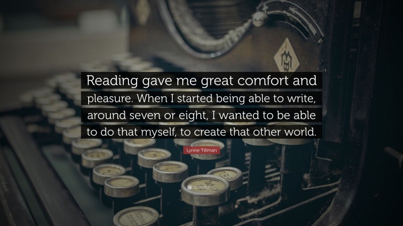 Lynne Tillman Quote: “Reading gave me great comfort and pleasure. When I started being able to write, around seven or eight, I wanted to be able to do that myself, to create that other world.”