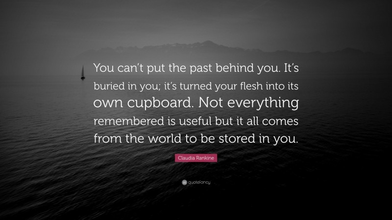 Claudia Rankine Quote: “You can’t put the past behind you. It’s buried in you; it’s turned your flesh into its own cupboard. Not everything remembered is useful but it all comes from the world to be stored in you.”