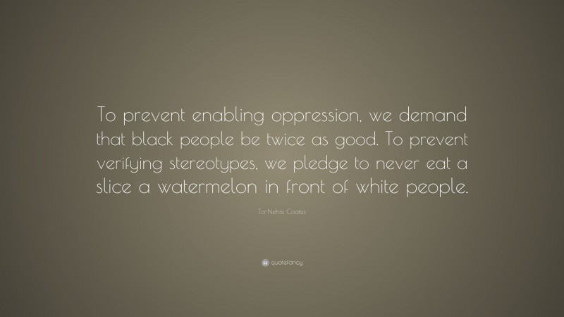 Ta-Nehisi Coates Quote: “To prevent enabling oppression, we demand that black people be twice as good. To prevent verifying stereotypes, we pledge to never eat a slice a watermelon in front of white people.”